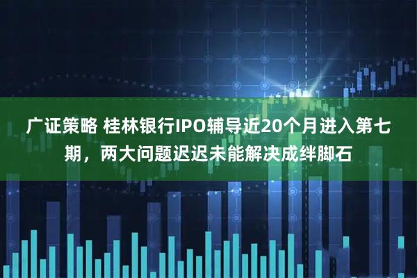 广证策略 桂林银行IPO辅导近20个月进入第七期，两大问题迟迟未能解决成绊脚石