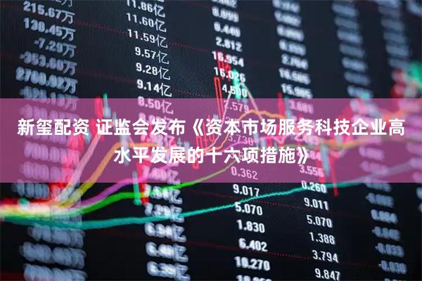 新玺配资 证监会发布《资本市场服务科技企业高水平发展的十六项措施》