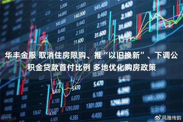 华丰金服 取消住房限购、推“以旧换新”、下调公积金贷款首付比例 多地优化购房政策