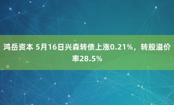 鸿岳资本 5月16日兴森转债上涨0.21%，转股溢价率28.5%