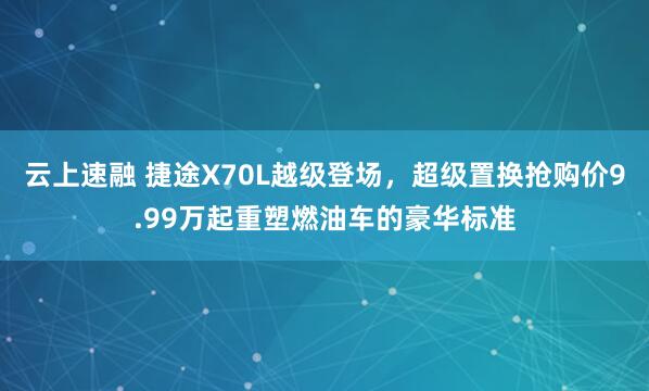 云上速融 捷途X70L越级登场，超级置换抢购价9.99万起重塑燃油车的豪华标准