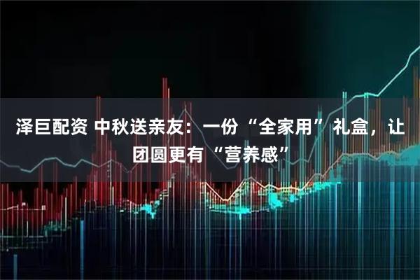 泽巨配资 中秋送亲友：一份 “全家用” 礼盒，让团圆更有 “营养感”