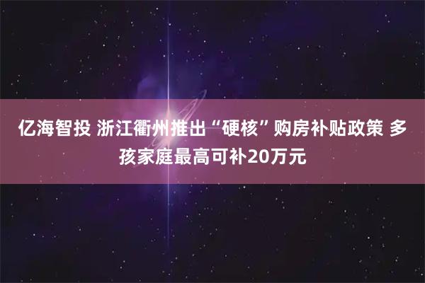 亿海智投 浙江衢州推出“硬核”购房补贴政策 多孩家庭最高可补20万元
