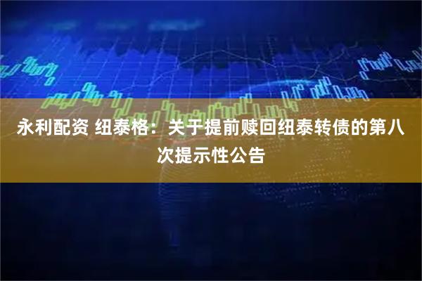 永利配资 纽泰格：关于提前赎回纽泰转债的第八次提示性公告