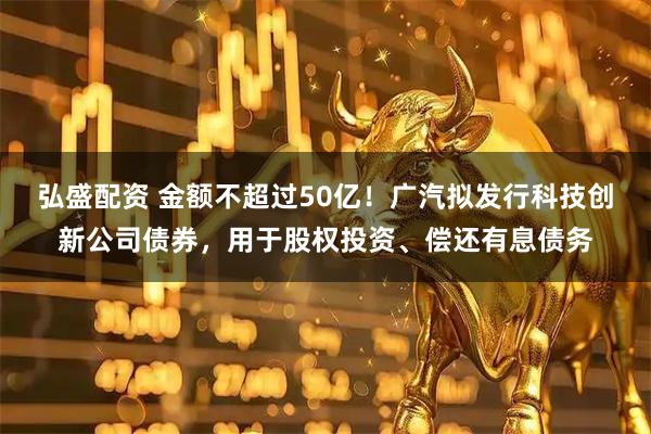 弘盛配资 金额不超过50亿！广汽拟发行科技创新公司债券，用于股权投资、偿还有息债务