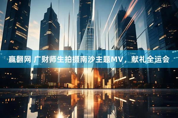 赢翻网 广财师生拍摄南沙主题MV，献礼全运会