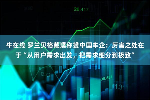 牛在线 罗兰贝格戴璞称赞中国车企：厉害之处在于“从用户需求出发，把需求细分到极致”
