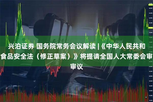 兴泊证券 国务院常务会议解读 |《中华人民共和国食品安全法（修正草案）》将提请全国人大常委会审议