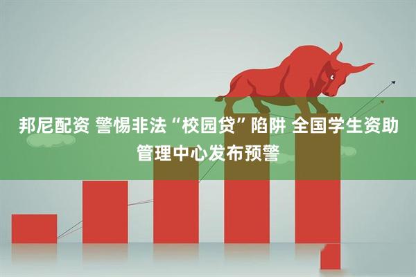 邦尼配资 警惕非法“校园贷”陷阱 全国学生资助管理中心发布预警