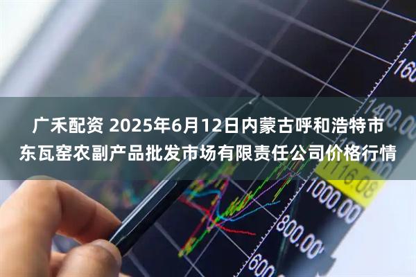 广禾配资 2025年6月12日内蒙古呼和浩特市东瓦窑农副产品批发市场有限责任公司价格行情