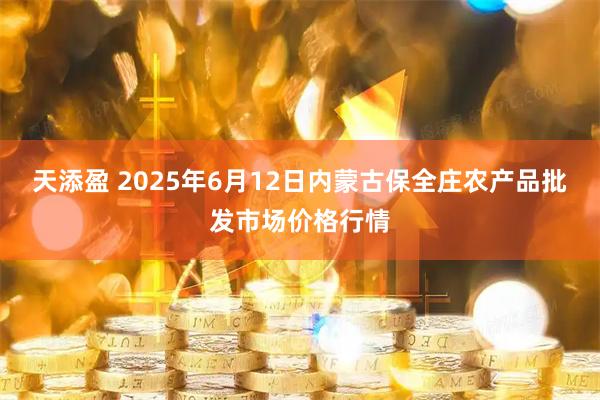天添盈 2025年6月12日内蒙古保全庄农产品批发市场价格行情