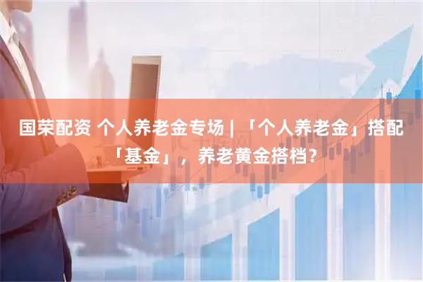 国荣配资 个人养老金专场 | 「个人养老金」搭配「基金」，养老黄金搭档？