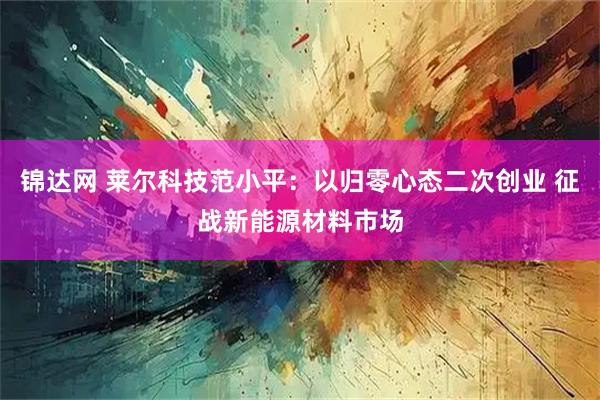 锦达网 莱尔科技范小平：以归零心态二次创业 征战新能源材料市场