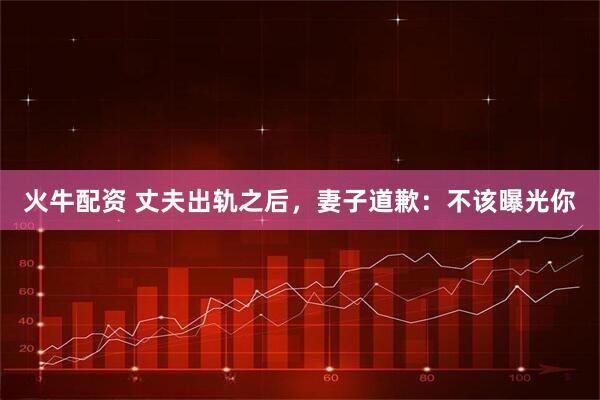 火牛配资 丈夫出轨之后，妻子道歉：不该曝光你