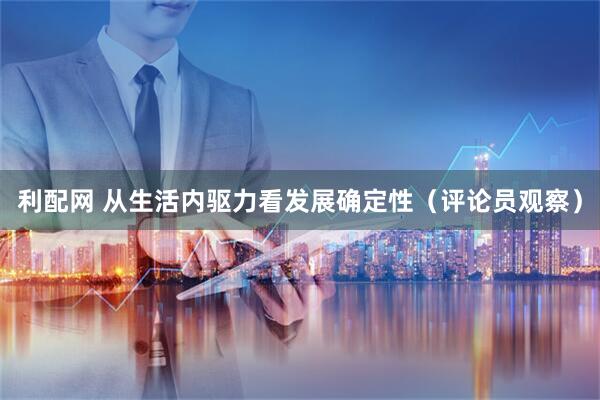 利配网 从生活内驱力看发展确定性（评论员观察）